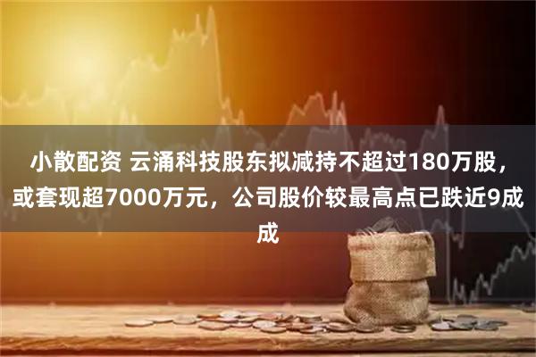 小散配资 云涌科技股东拟减持不超过180万股，或套现超7000万元，公司股价较最高点已跌近9成