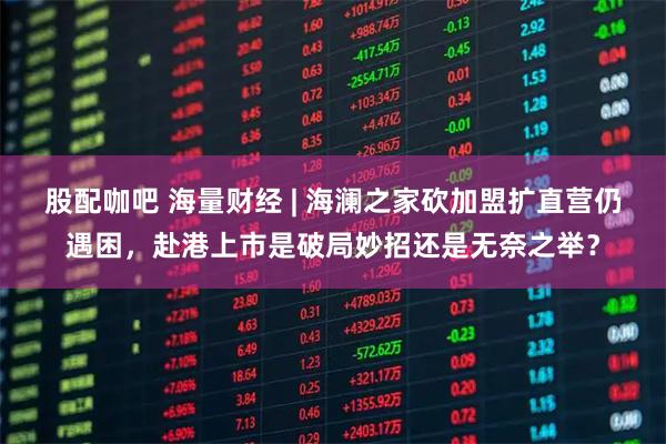 股配咖吧 海量财经 | 海澜之家砍加盟扩直营仍遇困，赴港上市是破局妙招还是无奈之举？