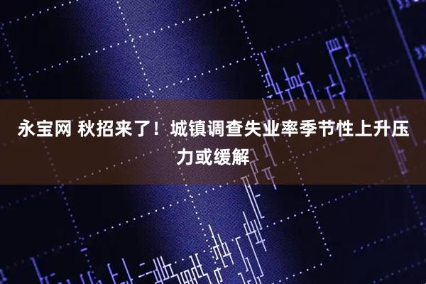 永宝网 秋招来了！城镇调查失业率季节性上升压力或缓解