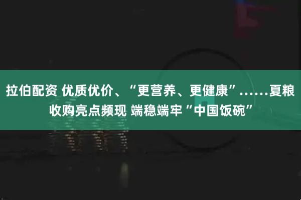 拉伯配资 优质优价、“更营养、更健康”……夏粮收购亮点频现 端稳端牢“中国饭碗”