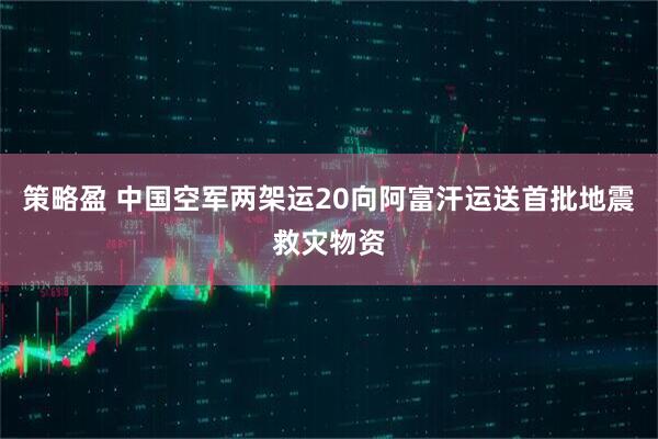 策略盈 中国空军两架运20向阿富汗运送首批地震救灾物资