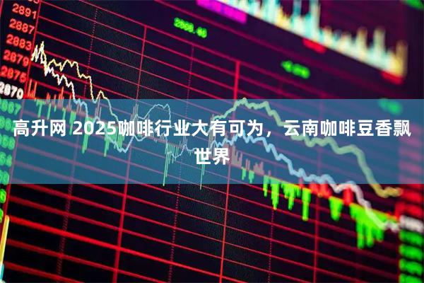高升网 2025咖啡行业大有可为，云南咖啡豆香飘世界
