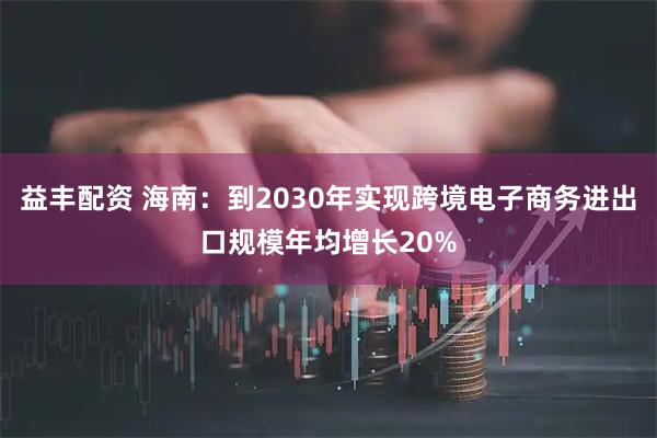益丰配资 海南：到2030年实现跨境电子商务进出口规模年均增长20%