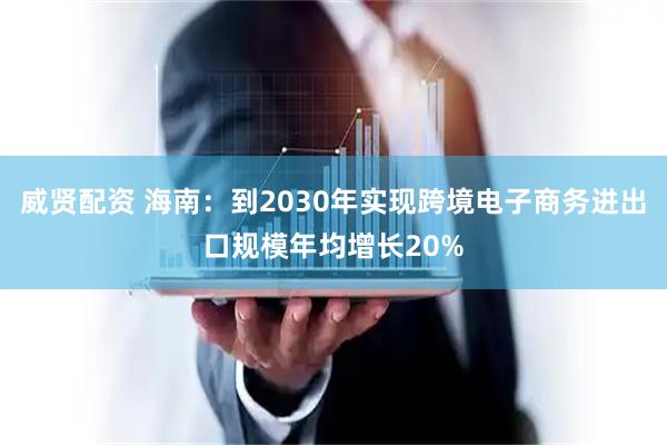 威贤配资 海南：到2030年实现跨境电子商务进出口规模年均增长20%