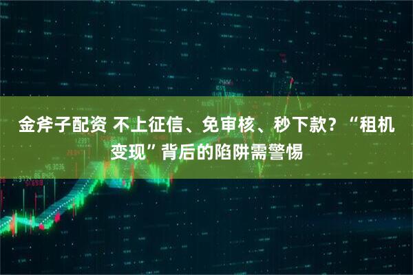 金斧子配资 不上征信、免审核、秒下款？“租机变现”背后的陷阱需警惕