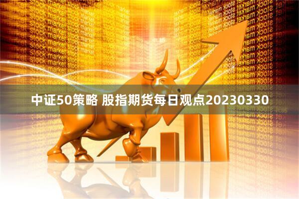中证50策略 股指期货每日观点20230330