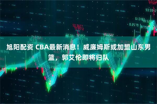 旭阳配资 CBA最新消息!威廉姆斯或加盟山东男篮,郭艾伦即将归队