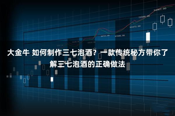 大金牛 如何制作三七泡酒？一款传统秘方带你了解三七泡酒的正确做法