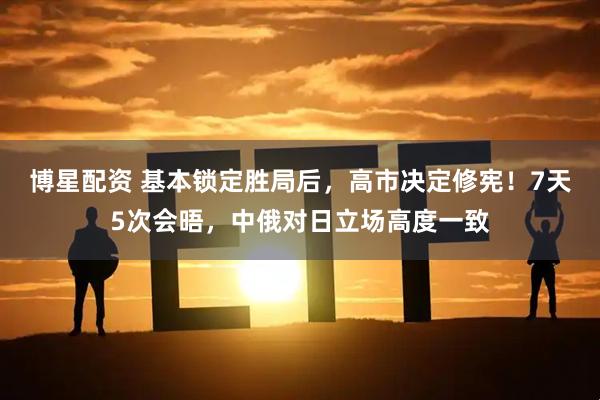 博星配资 基本锁定胜局后，高市决定修宪！7天5次会晤，中俄对日立场高度一致