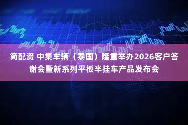 简配资 中集车辆（泰国）隆重举办2026客户答谢会暨新系列平板半挂车产品发布会