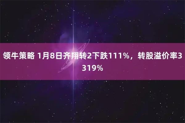 领牛策略 1月8日齐翔转2下跌111%，转股溢价率3319%