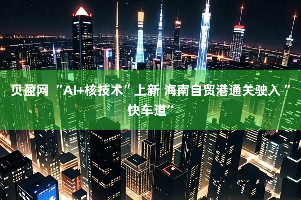 贝盈网 “AI+核技术”上新 海南自贸港通关驶入“快车道”