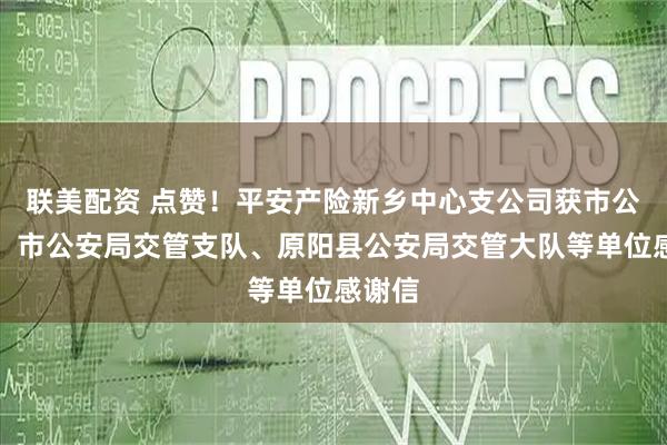 联美配资 点赞！平安产险新乡中心支公司获市公安局、市公安局交管支队、原阳县公安局交管大队等单位感谢信