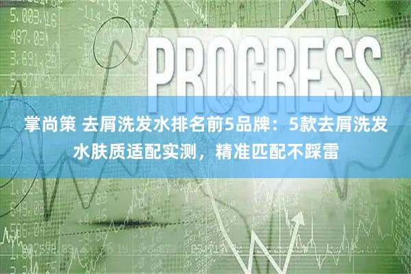 掌尚策 去屑洗发水排名前5品牌：5款去屑洗发水肤质适配实测，精准匹配不踩雷