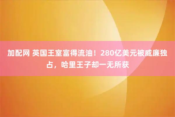 加配网 英国王室富得流油！280亿美元被威廉独占，哈里王子却一无所获