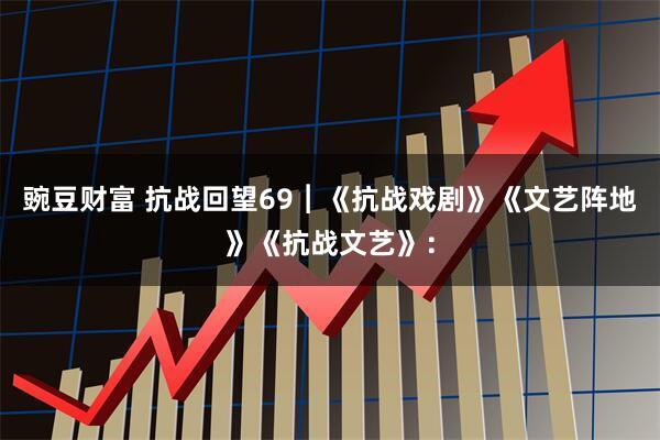 豌豆财富 抗战回望69︱《抗战戏剧》《文艺阵地》《抗战文艺》：