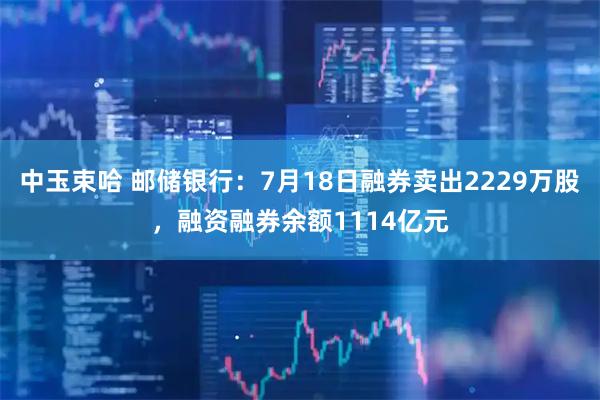 中玉束哈 邮储银行：7月18日融券卖出2229万股，融资融券余额1114亿元