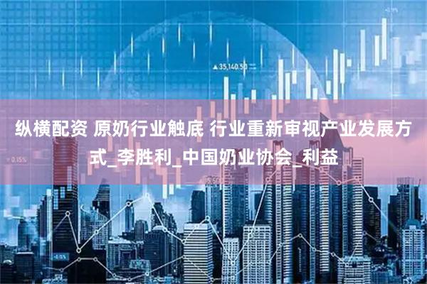 纵横配资 原奶行业触底 行业重新审视产业发展方式_李胜利_中国奶业协会_利益