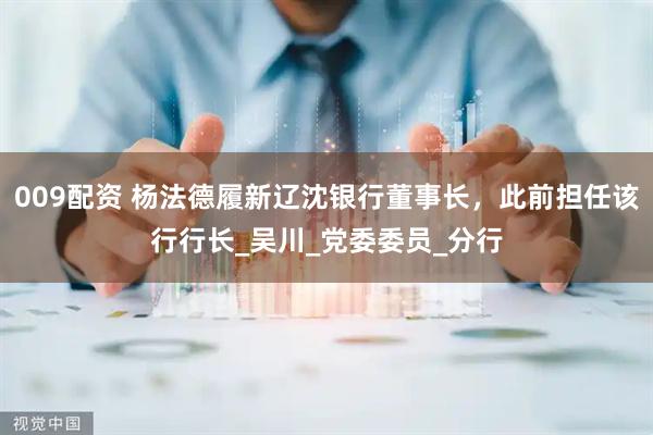 009配资 杨法德履新辽沈银行董事长，此前担任该行行长_吴川_党委委员_分行