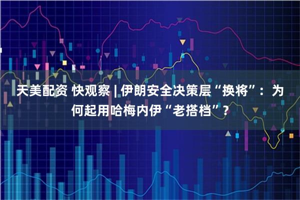 天美配资 快观察 | 伊朗安全决策层“换将”：为何起用哈梅内伊“老搭档”？