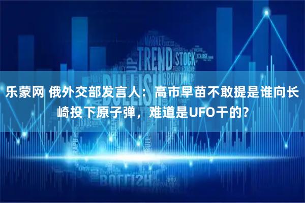 乐蒙网 俄外交部发言人：高市早苗不敢提是谁向长崎投下原子弹，难道是UFO干的？