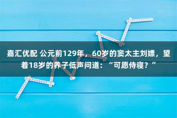 嘉汇优配 公元前129年，60岁的窦太主刘嫖，望着18岁的养子低声问道：“可愿侍寝？”