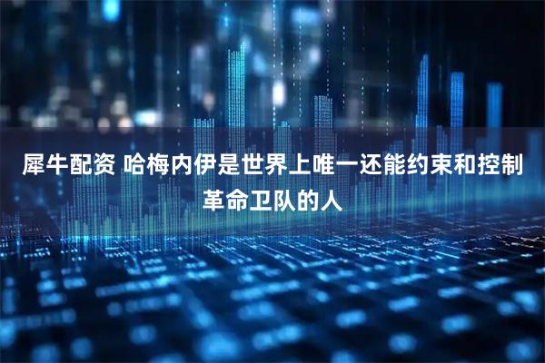 犀牛配资 哈梅内伊是世界上唯一还能约束和控制革命卫队的人